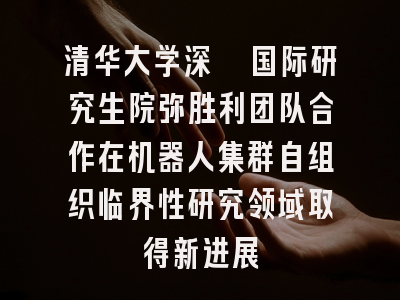 清华大学深圳国际研究生院弥胜利团队合作在机器人集群自组织临界性研究领域取得新进展