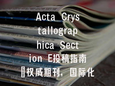 Acta Crystallographica Section E投稿指南：权威期刊，国际化高