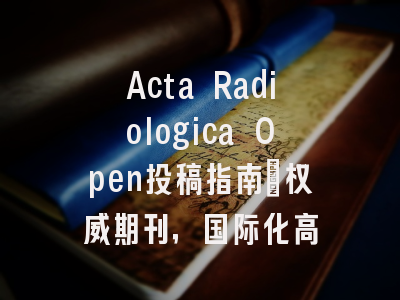 Acta Radiologica Open投稿指南:权威期刊,国际化高
