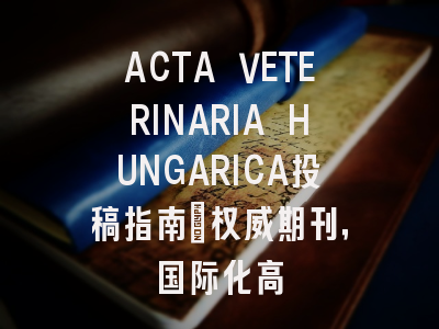 ACTA VETERINARIA HUNGARICA投稿指南：权威期刊，国际化高