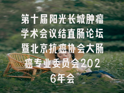 第十届阳光长城肿瘤学术会议结直肠论坛暨北京抗癌协会大肠癌专业委员会2026年会