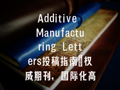 Additive Manufacturing Letters投稿指南：权威期刊，国际化高
