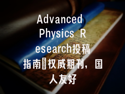 Advanced Physics Research投稿指南：权威期刊，国人友好
