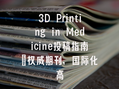3D Printing in Medicine投稿指南：权威期刊，国际化高
