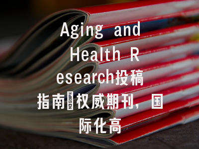 Aging and Health Research投稿指南:权威期刊,国际化高