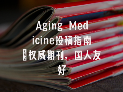 Aging Medicine投稿指南:权威期刊,国人友好