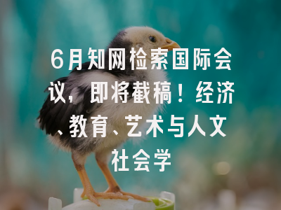 6月知网检索国际会议，即将截稿！经济、教育、艺术与人文社会学
