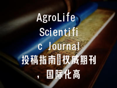 AgroLife Scientific Journal投稿指南：权威期刊，国际化高