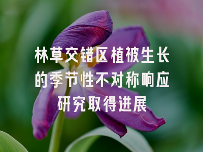 林草交错区植被生长的季节性不对称响应研究取得进展