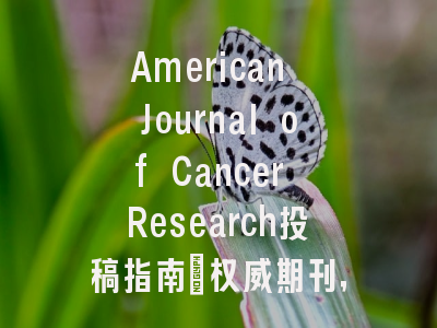 American Journal of Cancer Research投稿指南:权威期刊,投稿需谨慎