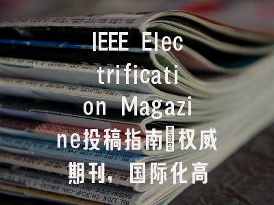 IEEE Electrification Magazine投稿指南:权威期刊,国际化高