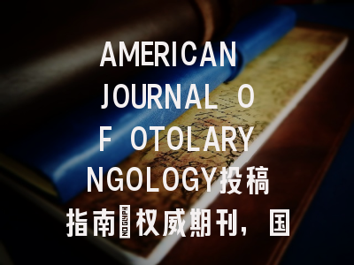 AMERICAN JOURNAL OF OTOLARYNGOLOGY投稿指南:权威期刊,国际化高