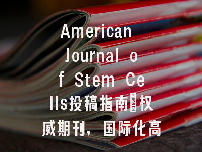 American Journal of Stem Cells投稿指南:权威期刊,国际化高