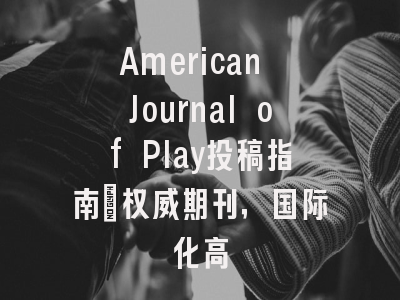 American Journal of Play投稿指南：权威期刊，国际化高