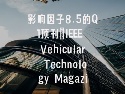 影响因子8.5的Q1顶刊：IEEE Vehicular Technology Magazine 中国