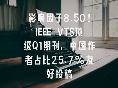 影响因子8.50！IEEE VTS顶级Q1期刊，中国作者占比25.7%友好投稿