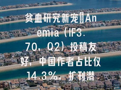 贫血研究新宠：Anemia（IF3.70，Q2）投稿友好，中国作者占比仅14.3%，扩刊潜力大