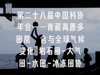 第二十八届中国科协年会——青藏高原多圈层耦合与全球气候变化:岩石圈-大气圈-水圈-冰冻圈协同演变”专题论坛