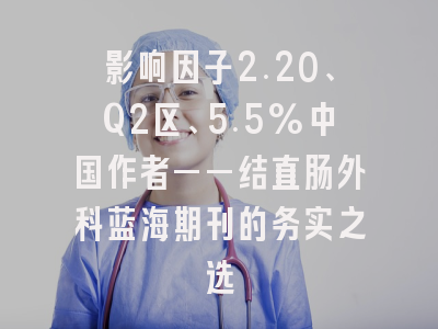 影响因子2.20、Q2区、5.5%中国作者——结直肠外科蓝海期刊的务实之选