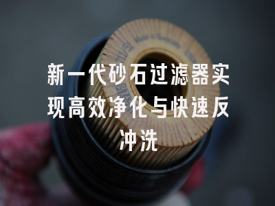 新一代砂石过滤器实现高效净化与快速反冲洗