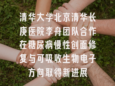 清华大学北京清华长庚医院李舟团队合作在糖尿病慢性创面修复与可吸收生物电子方向取得新进展