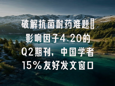 破解抗菌耐药难题:影响因子4.20的Q2期刊,中国学者15%友好发文窗口