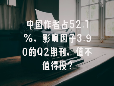 中国作者占52.1%,影响因子3.90的Q2期刊,值不值得投?