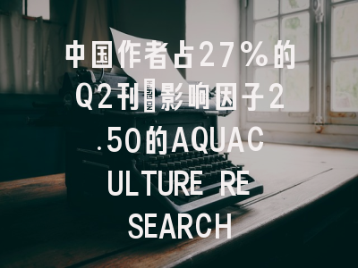中国作者占27%的Q2刊:影响因子2.50的AQUACULTURE RESEARCH
